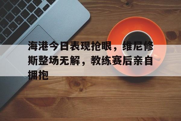 海港今日表现抢眼，维尼修斯整场无解，教练赛后亲自拥抱